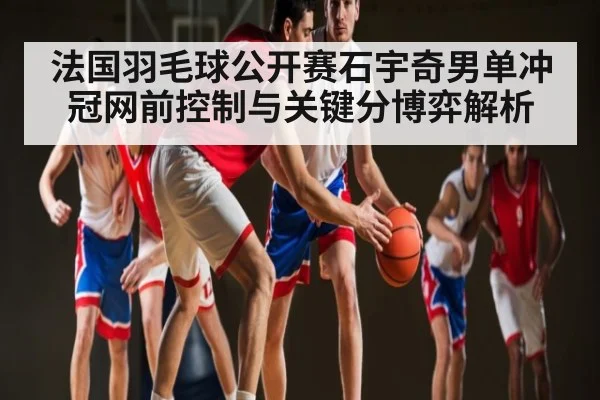法国羽毛球公开赛石宇奇男单冲冠网前控制与关键分博弈解析