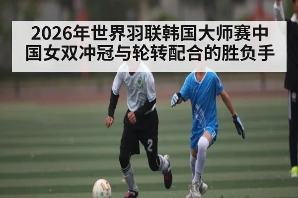 2026年世界羽联韩国大师赛中国女双冲冠与轮转配合的胜负手